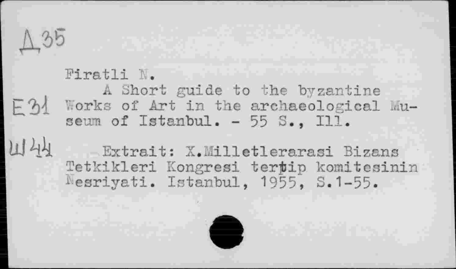 ﻿№
Firatli К.
A Short guide to the byzantine E2n V;orka of Art in the archaeological Museum of Istanbul. - 55 S., Ill.

Extrait: X.Milletlerarasi Bizans
Tetkikleri Kongresi terjbip komitesinin besriyati. Istanbul, 1955, S.1-55.